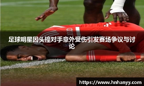 足球明星因头撞对手意外受伤引发赛场争议与讨论