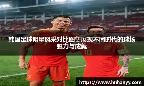 韩国足球明星风采对比图集展现不同时代的球场魅力与成就